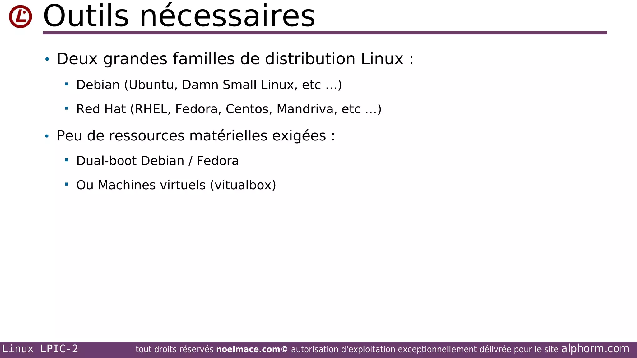 Outils nécessaires
• Deux grandes familles de distribution Linux :


Debian (Ubuntu, Damn Small Linux, etc …)



Red Hat (RHEL, Fedora, Centos, Mandriva, etc …)

• Peu de ressources matérielles exigées :


Dual-boot Debian / Fedora



Ou Machines virtuels (vitualbox)

Linux LPIC-2

tout droits réservés noelmace.com© autorisation d'exploitation exceptionnellement délivrée pour le site

alphorm.com

 