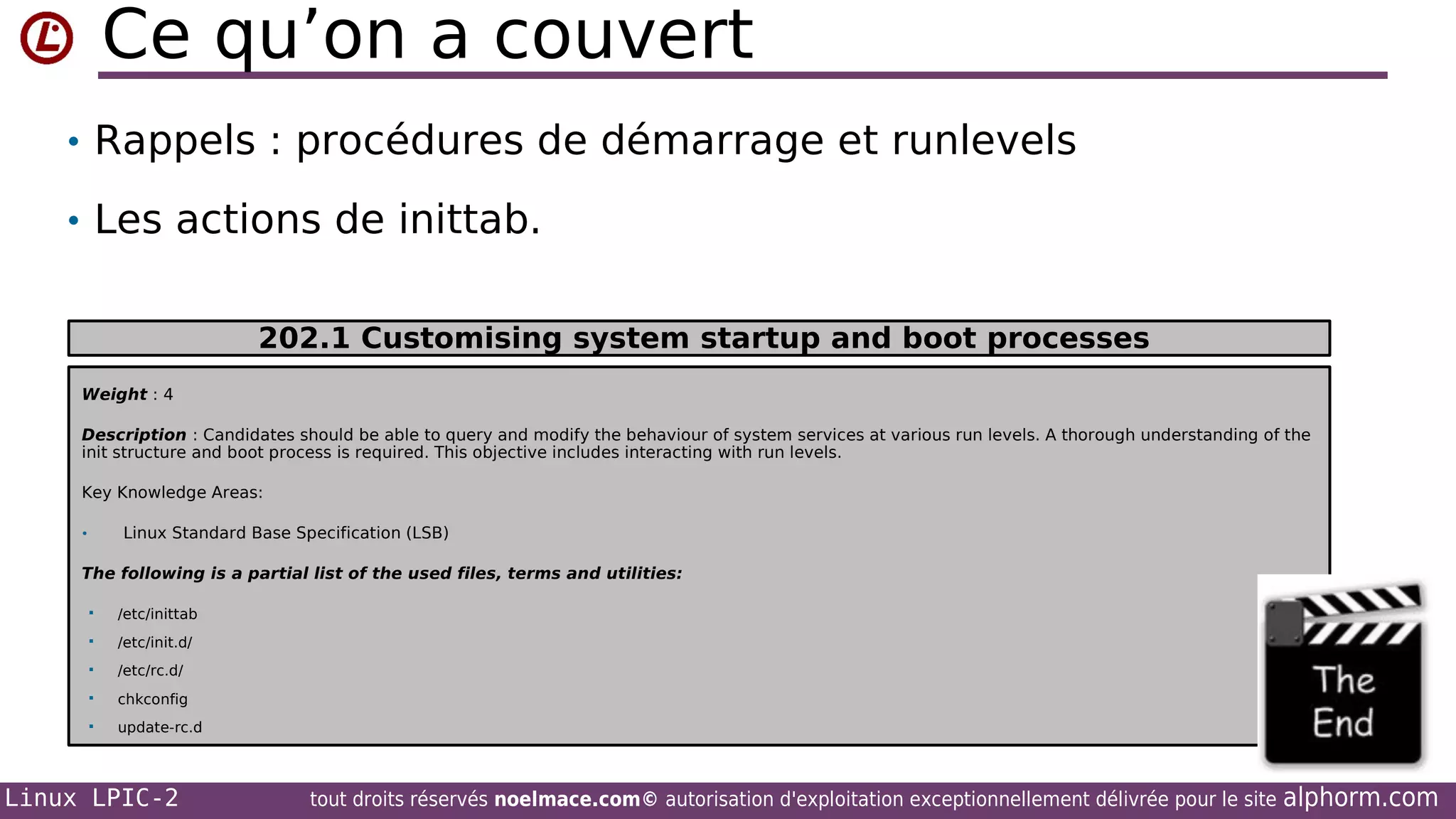 Ce qu’on a couvert
• Rappels : procédures de démarrage et runlevels
• Les actions de inittab.
202.1 Customising system startup and boot processes
Weight : 4
Description : Candidates should be able to query and modify the behaviour of system services at various run levels. A thorough understanding of the
init structure and boot process is required. This objective includes interacting with run levels.
Key Knowledge Areas:
•

Linux Standard Base Specification (LSB)

The following is a partial list of the used files, terms and utilities:


/etc/inittab



/etc/init.d/



/etc/rc.d/



chkconfig



update-rc.d

Linux LPIC-2

tout droits réservés noelmace.com© autorisation d'exploitation exceptionnellement délivrée pour le site

alphorm.com

 