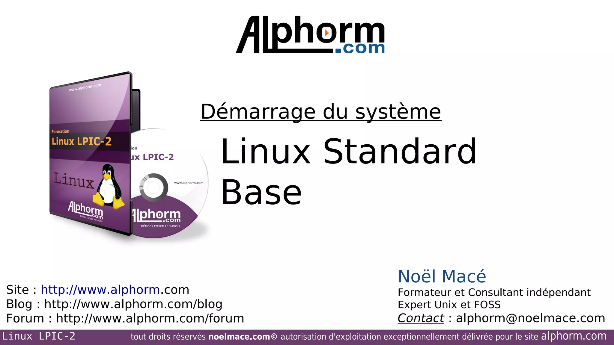 Démarrage du système

Linux Standard
Base
Site : http://www.alphorm.com
Blog : http://www.alphorm.com/blog
Forum : http://www.alphorm.com/forum
Linux LPIC-2

Noël Macé
Formateur et Consultant indépendant
Expert Unix et FOSS

Contact : alphorm@noelmace.com

tout droits réservés noelmace.com© autorisation d'exploitation exceptionnellement délivrée pour le site

alphorm.com

 