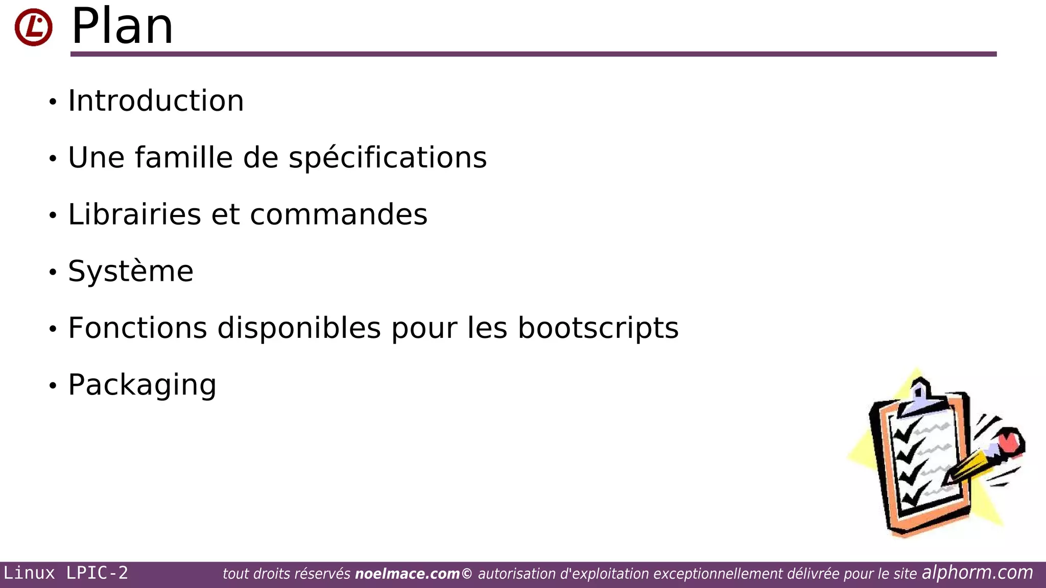 Plan
• Introduction
• Une famille de spécifications
• Librairies et commandes
• Système
• Fonctions disponibles pour les bootscripts
• Packaging

Linux LPIC-2

tout droits réservés noelmace.com© autorisation d'exploitation exceptionnellement délivrée pour le site

alphorm.com

 