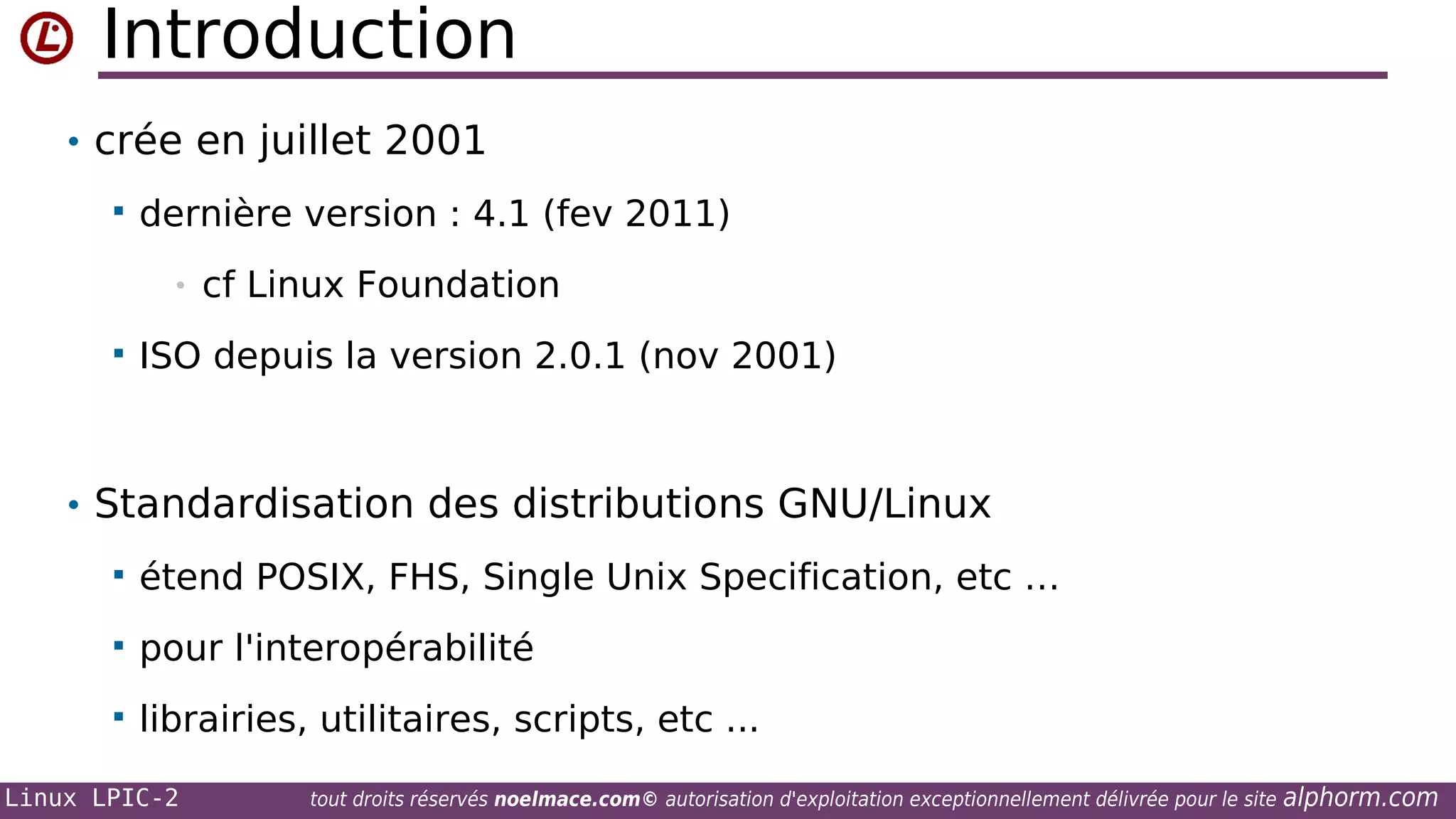 Introduction
• crée en juillet 2001


dernière version : 4.1 (fev 2011)
•



cf Linux Foundation

ISO depuis la version 2.0.1 (nov 2001)

• Standardisation des distributions GNU/Linux


étend POSIX, FHS, Single Unix Specification, etc …



pour l'interopérabilité



librairies, utilitaires, scripts, etc ...

Linux LPIC-2

tout droits réservés noelmace.com© autorisation d'exploitation exceptionnellement délivrée pour le site

alphorm.com

 