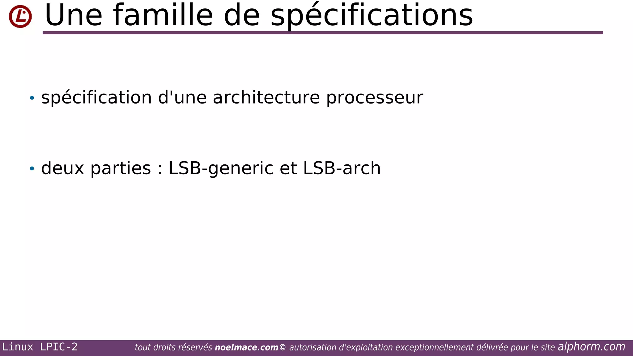 Une famille de spécifications
• spécification d'une architecture processeur

• deux parties : LSB-generic et LSB-arch

Linux LPIC-2

tout droits réservés noelmace.com© autorisation d'exploitation exceptionnellement délivrée pour le site

alphorm.com

 