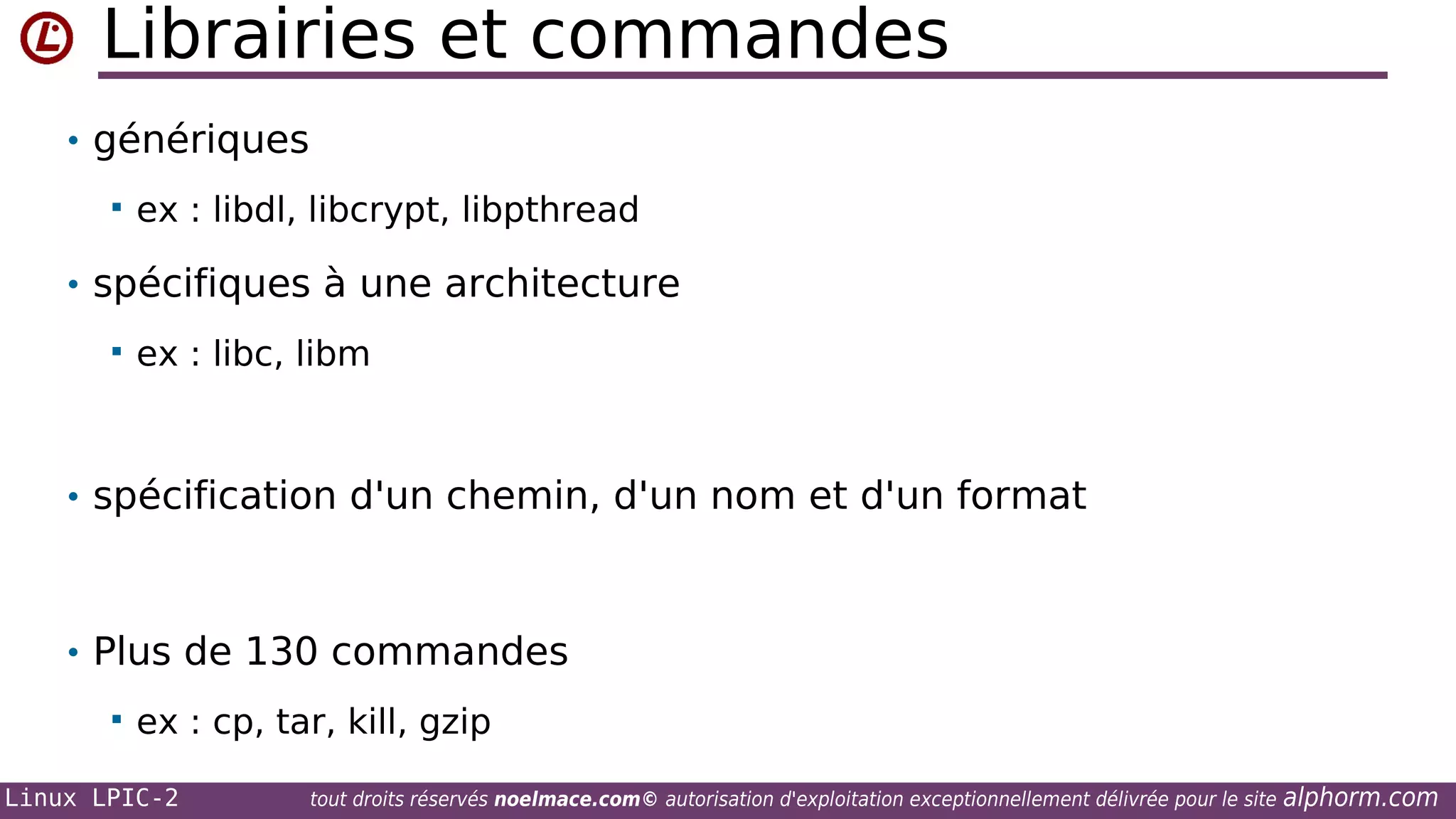 Librairies et commandes
• génériques


ex : libdl, libcrypt, libpthread

• spécifiques à une architecture


ex : libc, libm

• spécification d'un chemin, d'un nom et d'un format

• Plus de 130 commandes


ex : cp, tar, kill, gzip

Linux LPIC-2

tout droits réservés noelmace.com© autorisation d'exploitation exceptionnellement délivrée pour le site

alphorm.com

 