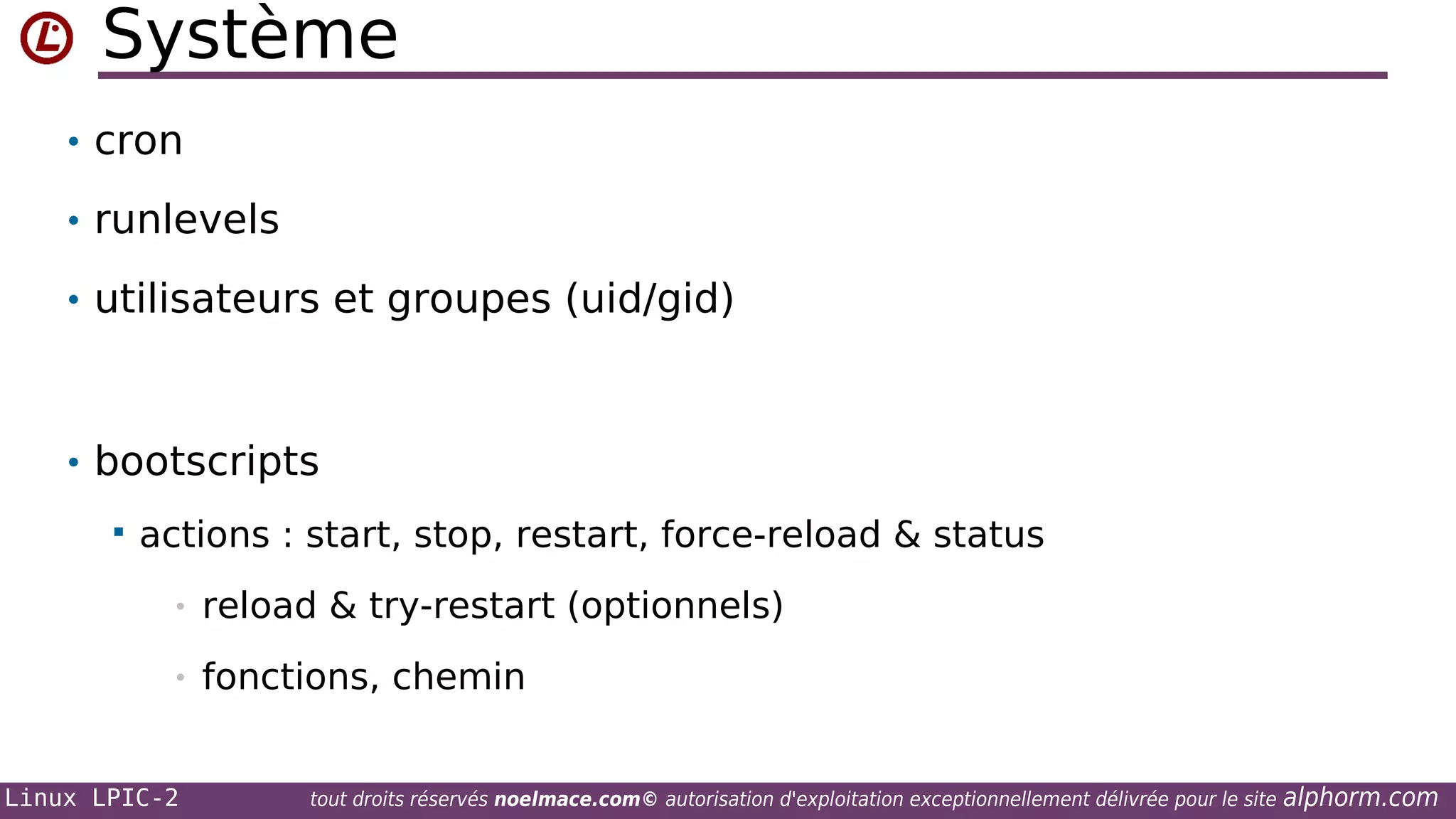 Système
• cron
• runlevels
• utilisateurs et groupes (uid/gid)

• bootscripts


actions : start, stop, restart, force-reload & status
•

reload & try-restart (optionnels)

•

fonctions, chemin

Linux LPIC-2

tout droits réservés noelmace.com© autorisation d'exploitation exceptionnellement délivrée pour le site

alphorm.com

 