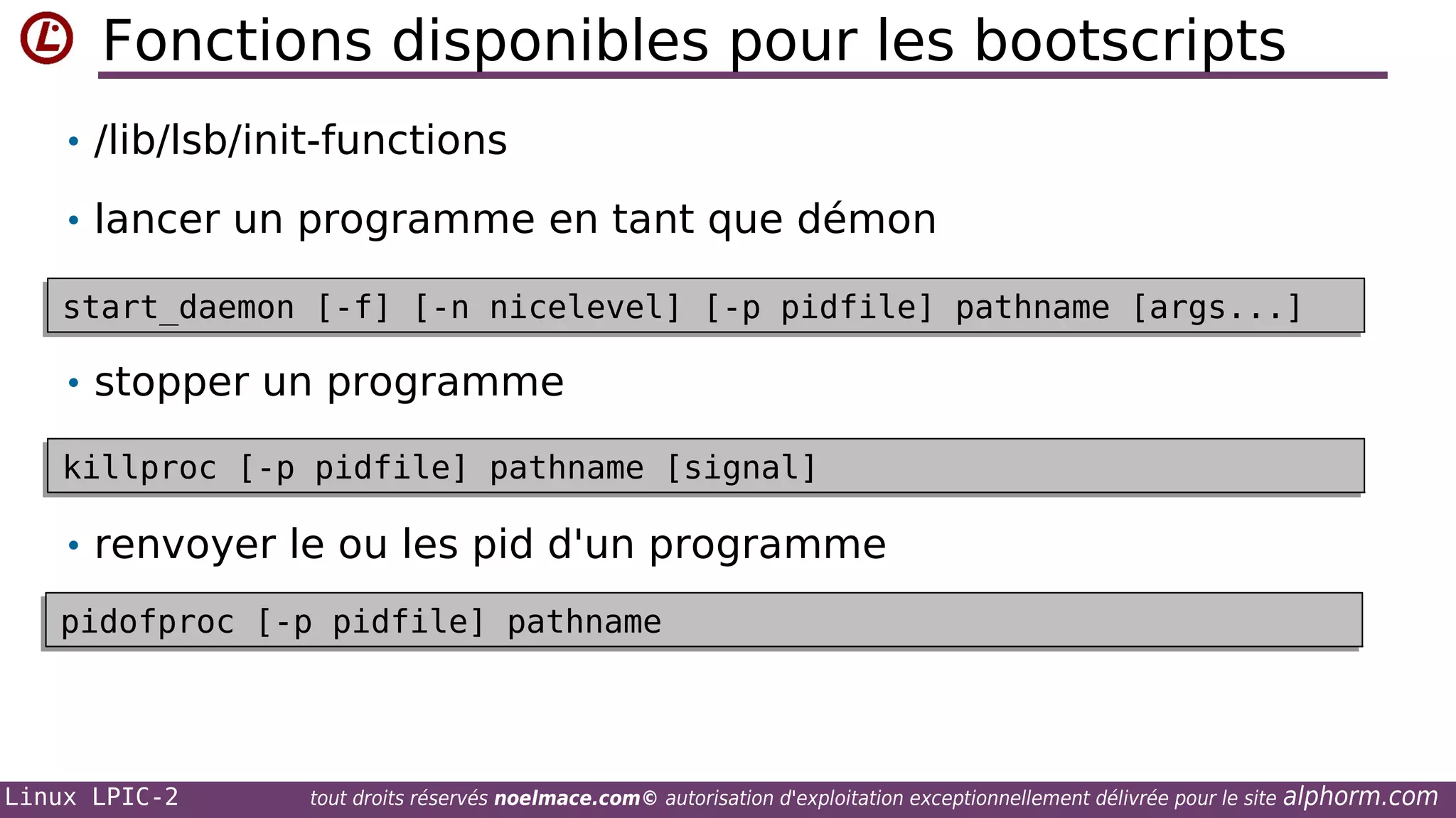 Fonctions disponibles pour les bootscripts
• /lib/lsb/init-functions
• lancer un programme en tant que démon
start_daemon [-f] [-n nicelevel] [-p pidfile] pathname [args...]
start_daemon [-f] [-n nicelevel] [-p pidfile] pathname [args...]

• stopper un programme
killproc [-p pidfile] pathname [signal]
killproc [-p pidfile] pathname [signal]

• renvoyer le ou les pid d'un programme
pidofproc [-p pidfile] pathname
pidofproc [-p pidfile] pathname

Linux LPIC-2

tout droits réservés noelmace.com© autorisation d'exploitation exceptionnellement délivrée pour le site

alphorm.com

 
