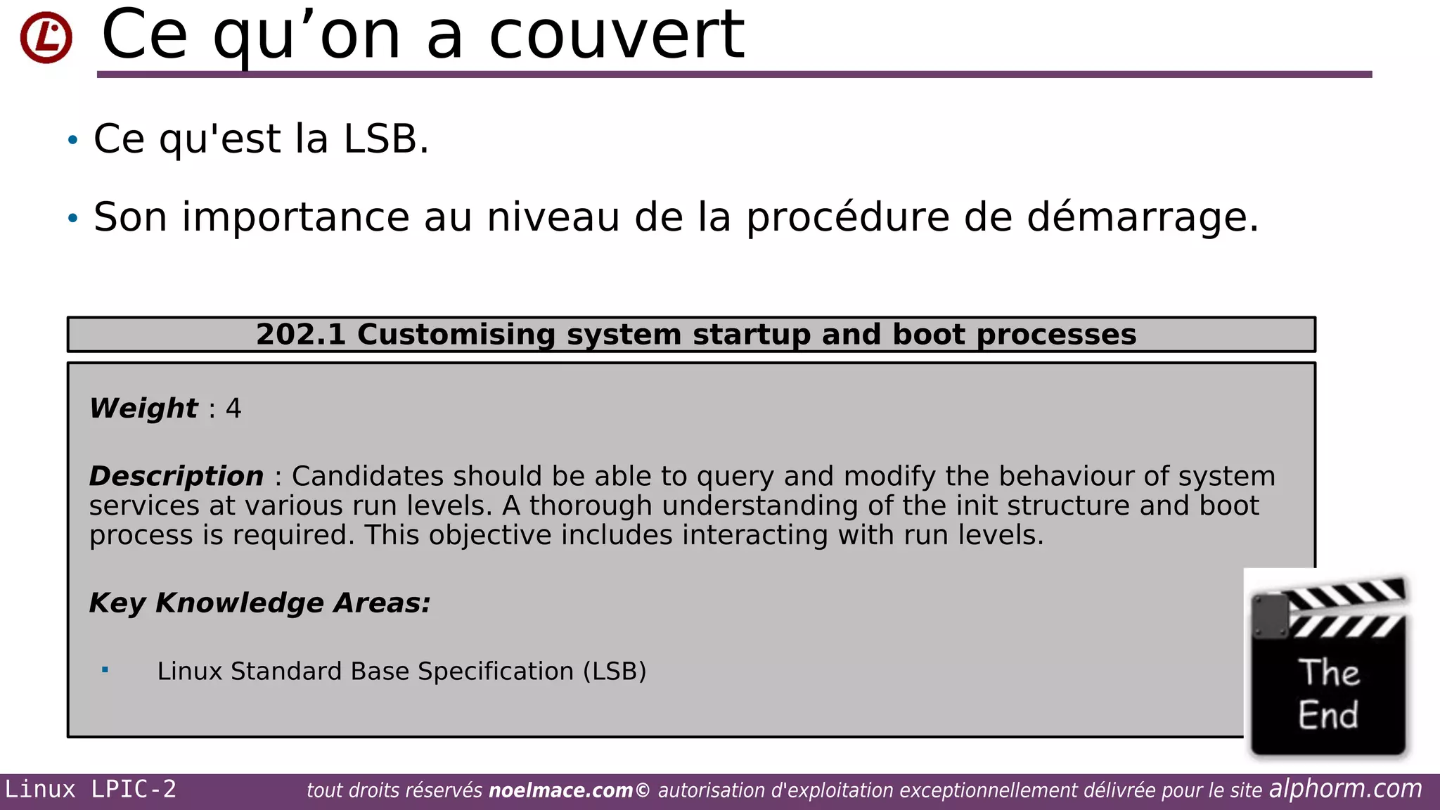 Ce qu’on a couvert
• Ce qu'est la LSB.
• Son importance au niveau de la procédure de démarrage.
202.1 Customising system startup and boot processes
Weight : 4
Description : Candidates should be able to query and modify the behaviour of system
services at various run levels. A thorough understanding of the init structure and boot
process is required. This objective includes interacting with run levels.
Key Knowledge Areas:


Linux Standard Base Specification (LSB)

Linux LPIC-2

tout droits réservés noelmace.com© autorisation d'exploitation exceptionnellement délivrée pour le site

alphorm.com

 