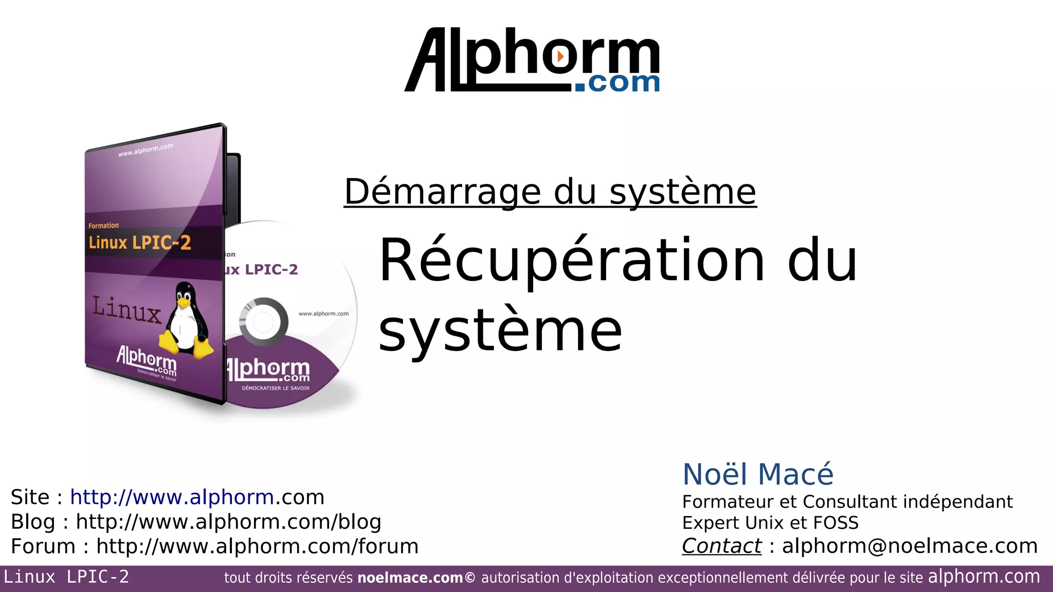 Démarrage du système

Récupération du
système
Site : http://www.alphorm.com
Blog : http://www.alphorm.com/blog
Forum : http://www.alphorm.com/forum
Linux LPIC-2

Noël Macé
Formateur et Consultant indépendant
Expert Unix et FOSS

Contact : alphorm@noelmace.com

tout droits réservés noelmace.com© autorisation d'exploitation exceptionnellement délivrée pour le site

alphorm.com

 