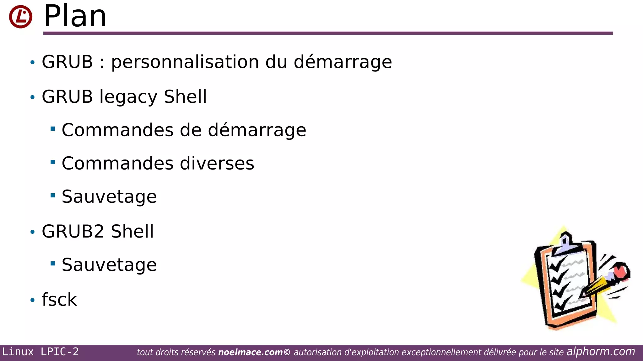 Plan
• GRUB : personnalisation du démarrage
• GRUB legacy Shell


Commandes de démarrage



Commandes diverses



Sauvetage

• GRUB2 Shell


Sauvetage

• fsck
Linux LPIC-2

tout droits réservés noelmace.com© autorisation d'exploitation exceptionnellement délivrée pour le site

alphorm.com

 