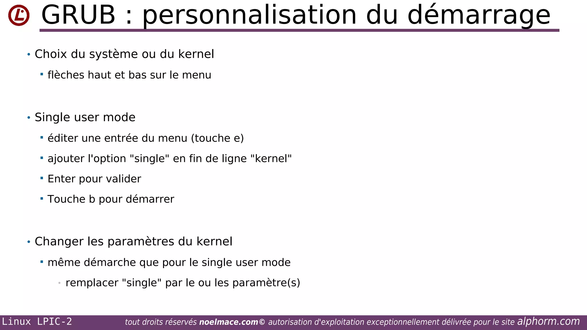 GRUB : personnalisation du démarrage
• Choix du système ou du kernel


flèches haut et bas sur le menu

• Single user mode


éditer une entrée du menu (touche e)



ajouter l'option "single" en fin de ligne "kernel"



Enter pour valider



Touche b pour démarrer

• Changer les paramètres du kernel


même démarche que pour le single user mode
•

remplacer "single" par le ou les paramètre(s)

Linux LPIC-2

tout droits réservés noelmace.com© autorisation d'exploitation exceptionnellement délivrée pour le site

alphorm.com

 