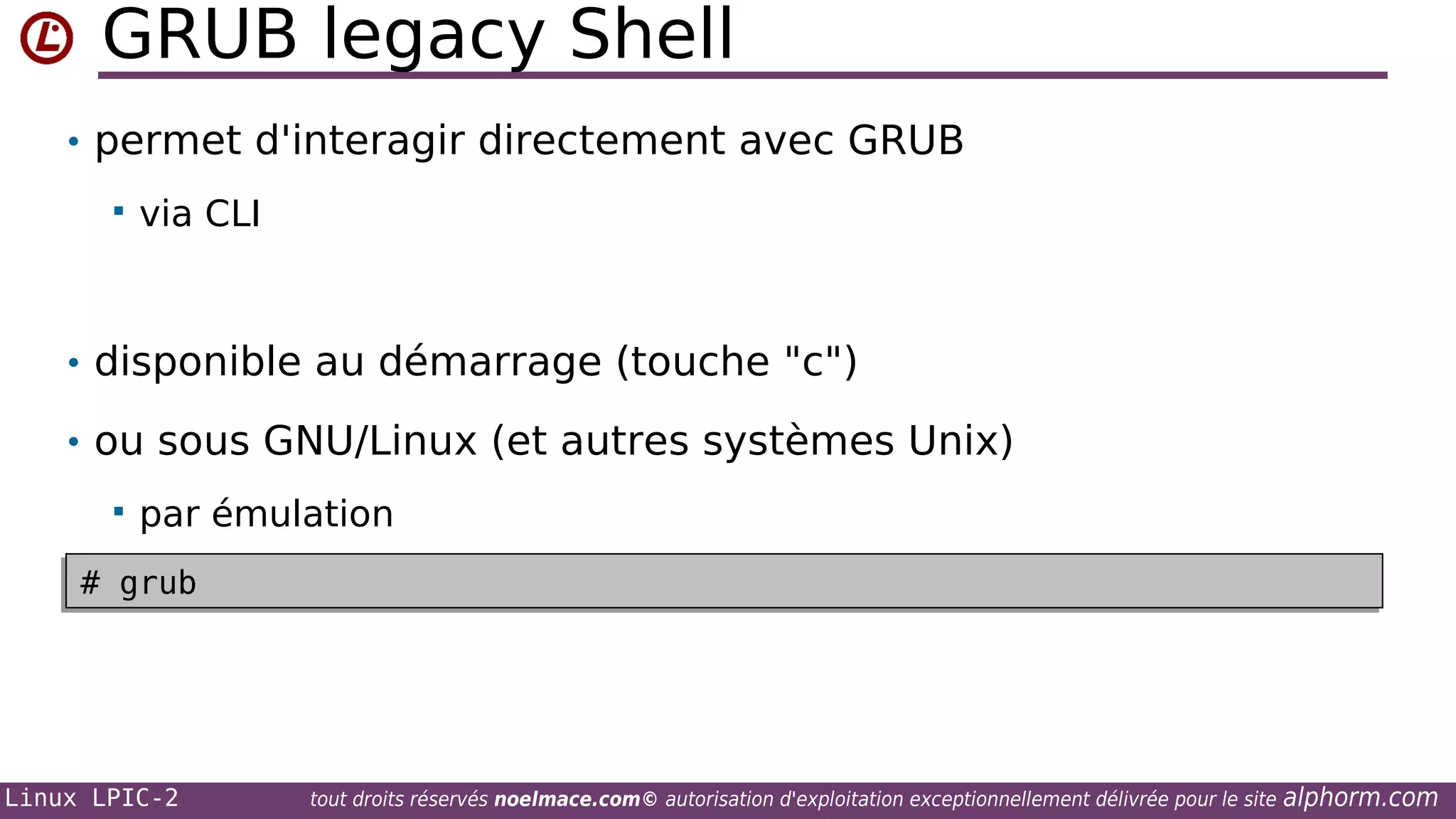 GRUB legacy Shell
• permet d'interagir directement avec GRUB


via CLI

• disponible au démarrage (touche "c")
• ou sous GNU/Linux (et autres systèmes Unix)


par émulation

# grub
# grub

Linux LPIC-2

tout droits réservés noelmace.com© autorisation d'exploitation exceptionnellement délivrée pour le site

alphorm.com

 