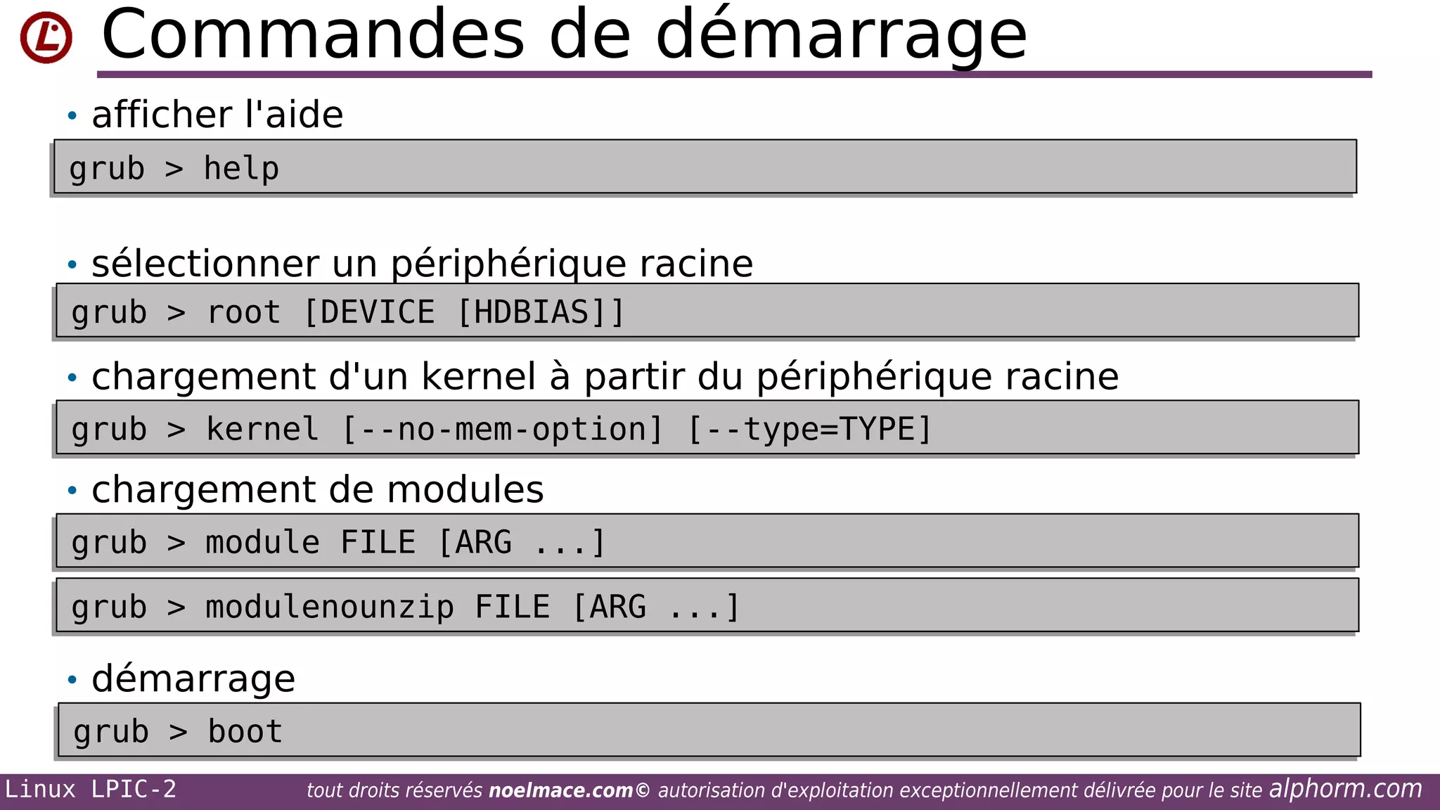 Commandes de démarrage
• afficher l'aide
grub > help
grub > help

• sélectionner un périphérique racine
grub > root [DEVICE [HDBIAS]]
grub > root [DEVICE [HDBIAS]]
• chargement d'un kernel à partir du périphérique racine
grub > kernel [--no-mem-option] [--type=TYPE]
grub > kernel [--no-mem-option] [--type=TYPE]

• chargement de modules
grub > module FILE [ARG ...]
grub > module FILE [ARG ...]
grub > modulenounzip FILE [ARG ...]
grub > modulenounzip FILE [ARG ...]

• démarrage
grub > boot
grub > boot
Linux LPIC-2

tout droits réservés noelmace.com© autorisation d'exploitation exceptionnellement délivrée pour le site

alphorm.com

 