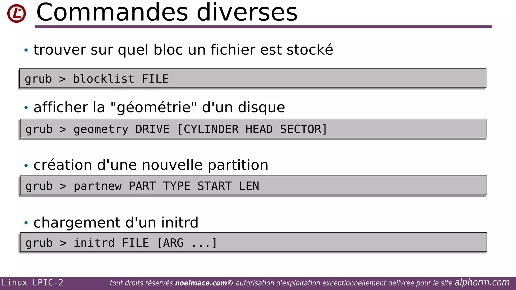 Commandes diverses
• trouver sur quel bloc un fichier est stocké
grub > blocklist FILE
grub > blocklist FILE

• afficher la "géométrie" d'un disque
grub > geometry DRIVE [CYLINDER HEAD SECTOR]
grub > geometry DRIVE [CYLINDER HEAD SECTOR]

• création d'une nouvelle partition
grub > partnew PART TYPE START LEN
grub > partnew PART TYPE START LEN

• chargement d'un initrd
grub > initrd FILE [ARG ...]
grub > initrd FILE [ARG ...]
Linux LPIC-2

tout droits réservés noelmace.com© autorisation d'exploitation exceptionnellement délivrée pour le site

alphorm.com

 
