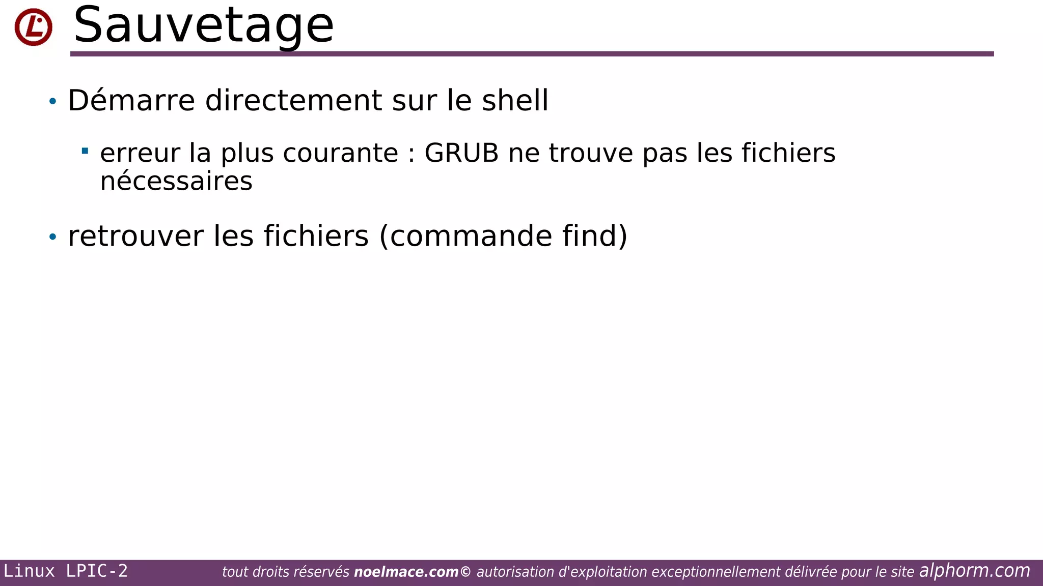 Sauvetage
• Démarre directement sur le shell


erreur la plus courante : GRUB ne trouve pas les fichiers
nécessaires

• retrouver les fichiers (commande find)

Linux LPIC-2

tout droits réservés noelmace.com© autorisation d'exploitation exceptionnellement délivrée pour le site

alphorm.com

 