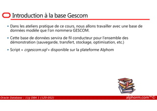 Introduction à la base Gescom
Dans les ateliers pratique de ce cours, nous allons travailler avec une base de
données modèle que l’on nommera GESCOM.
Cette base de données servira de fil conducteur pour l’ensemble des
démonstration (sauvegarde, transfert, stockage, optimisation, etc.)
Script « crgescom.sql » disponible sur la plateforme Alphom
Oracle Database : 11g DBA 1 (1Z0-052) alphorm.com™©
 