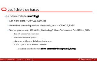 Les fichiers de traces
Le fichier d’alerte (alert.log)
Son nom: alert_<ORACLE_SID>.log
Paramètre de configuration: diagnostic_dest = ORACLE_BASE
Son emplacement: $ORACLE_BASE/diag/rdbms/<dbname>/<ORACLE_SID>
• diag est un repertoire commun
Oracle Database : 11g DBA 1 (1Z0-052) alphorm.com™©
• diag est un repertoire commun
• rdbms est le type du produit
• <dbname> est le nom de la base de donnees
• <ORACLE_SID> est le nom de l'instance
- Visualisation du chemin: show parameter background_dump;
 