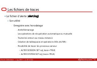 Les fichiers de traces
Le fichier d’alerte (alert.log)
Son utilité
• Enregistre avec horodatage
- Arrêt/Démarrage
- Les opérations de récupération automatique ou manuelle
Oracle Database : 11g DBA 1 (1Z0-052) alphorm.com™©
- Les opérations de récupération automatique ou manuelle
- Toutes les erreurs au niveau instance
- Création de tablespaces et opérations DDL (ALTER)
- Possibilité de tracer les processus serveur
• ALTER SESSION SET sql_trace=TRUE;
• ALTER SYSTEM SET sql_trace=TRUE;
 