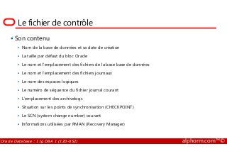 Le fichier de contrôle
Son contenu
Nom de la base de données et sa date de création
La taille par défaut du bloc Oracle
Le nom et l’emplacement des fichiers de la base base de données
Le nom et l’emplacement des fichiers journaux
Le nom des espaces logiques
Oracle Database : 11g DBA 1 (1Z0-052) alphorm.com™©
Le nom des espaces logiques
Le numéro de séquence du fichier journal courant
L’emplacement des archivelogs
Situation sur les points de synchronisation (CHECKPOINT)
Le SCN (system change number) courant
Informations utilisées par RMAN (Recovery Manager)
 