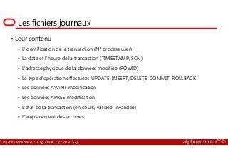 Les fichiers journaux
Leur contenu
L’identification de la transaction (N° process user)
La date et l’heure de la transaction (TIMESTAMP, SCN)
L’adresse physique de la données modifiée (ROWID)
Le type d’opération effectuée : UPDATE, INSERT, DELETE, COMMIT, ROLLBACK
Oracle Database : 11g DBA 1 (1Z0-052) alphorm.com™©
Le type d’opération effectuée : UPDATE, INSERT, DELETE, COMMIT, ROLLBACK
Les données AVANT modification
Les données APRES modification
L’état de la transaction (en cours, validée, invalidée)
L’emplacement des archives
 
