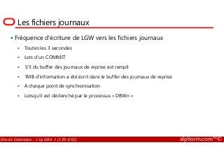 Les fichiers journaux
Fréquence d’écriture de LGW vers les fichiers journaux
Toutes les 3 secondes
Lors d’un COMMIT
1/3 du buffer des journaux de reprise est rempli
1MB d’information a été écrit dans le buffer des journaux de reprise
Oracle Database : 11g DBA 1 (1Z0-052) alphorm.com™©
1MB d’information a été écrit dans le buffer des journaux de reprise
A chaque point de synchronisation
Lorsqu’il est déclenché par le processus « DBWn »
 