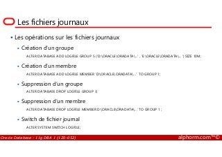 Les fichiers journaux
Les opérations sur les fichiers journaux
Création d’un groupe
ALTER DATABASE ADD LOGFILE GROUP 5 (’D:ORACLEORADATA...’ , ’E:ORACLEORADATA... ’) SIZE 10M;
Création d’un membre
ALTER DATABASE ADD LOGFILE MEMBER ’D:ORACLEORADATA...’ TO GROUP 1;
Oracle Database : 11g DBA 1 (1Z0-052) alphorm.com™©
Suppression d’un groupe
ALTER DATABASE DROP LOGFILE GROUP 3;
Suppression d’un membre
ALTER DATABASE DROP LOGFILE MEMBER D:ORACLEORADATA...’ TO GROUP 1 ;
Switch de fichier journal
ALTER SYSTEM SWITCH LOGFILE;
 