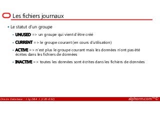 Les fichiers journaux
Le statut d’un groupe
UNUSED => un groupe qui vient d’être créé
CURRENT => le groupe courant (en cours d’utilisation)
ACTIVE => n’est plus le groupe courant mais les données n’ont pas été
écrites dans les fichiers de données
Oracle Database : 11g DBA 1 (1Z0-052) alphorm.com™©
écrites dans les fichiers de données
INACTIVE => toutes les données sont écrites dans les fichiers de données
 