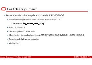 Les fichiers journaux
Les étapes de mise en place du mode ARCHIVELOG
Spécifié un emplacement pour l’archive au niveau de l’OS
• Paramètre: log_archive_dest_[1-10]
Arrêt de l’instance
Démarrage en mode MOUNT
Oracle Database : 11g DBA 1 (1Z0-052) alphorm.com™©
Démarrage en mode MOUNT
Modification du mode d’archive: ALTER DATABASE ARCHIVELOG | NOARCHIVELOG;
Ouverture de la base de données
Vérification
 