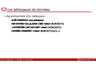Les tablespaces de données
Agrandissement d’un tablespace
ALTER TABLESPACE <nom_tablespace>
ADD DATAFILE ‘nom_du_fichier’ [ SIZE <valeur> {K | M | G | T } ]
[ AUTOEXTEND { OFF | ON [ NEXT <valeur> { K | M | G | T } ]
[ MAXSIZE { UNLIMITED | <valeur> {K | M | G | T } ] } ], [. . .]
Oracle Database : 11g DBA 1 (1Z0-052) alphorm.com™©
 