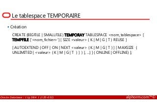 Le tablespace TEMPORAIRE
Création
CREATE {BIGFILE | SMALLFILE} TEMPORAY TABLESPACE <nom_tablespace> [
TEMPFILE [‘<nom_fichier>’] [ SIZE <valeur> { K | M | G | T } REUSE ]
[ AUTOEXTEND { OFF | ON [ NEXT <valeur> { K | M | G | T } ] [ MAXSIZE {
UNLIMITED | <valeur> { K | M | G | T } ] } [, ...] ] { ONLINE | OFFLINE} ];
Oracle Database : 11g DBA 1 (1Z0-052) alphorm.com™©
 