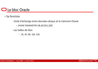 Le bloc Oracle
Sa fonction
• Unité d’échange entre données disque et la mémoire Oracle
• SHOW PARAMETER DB_BLOCK_SIZE
• Les tailles de bloc
• 2K, 4K, 8K, 16k, 32K
Oracle Database : 11g DBA 1 (1Z0-052) alphorm.com™©
• 2K, 4K, 8K, 16k, 32K
 