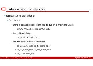 Taille de bloc non standard
Rappel sur le bloc Oracle
Sa fonction
• Unité d’échange entre données disque et la mémoire Oracle
• SHOW PARAMETER DB_BLOCK_SIZE
• Les tailles de bloc
Oracle Database : 11g DBA 1 (1Z0-052) alphorm.com™©
• Les tailles de bloc
• 2K, 4K, 8K, 16k, 32K
• Les zones mémoires à initialiser
• db_2k_cache_size, db_4k_cache_size
• db_8k_cache_size, db_16k_cache_size
• db_32k_cache_size
 