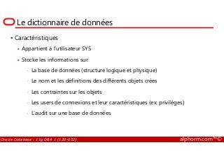 Le dictionnaire de données
Caractéristiques
Appartient à l’utilisateur SYS
Stocke les informations sur:
• La base de données (structure logique et physique)
• Le nom et les définitions des différents objets crées
Oracle Database : 11g DBA 1 (1Z0-052) alphorm.com™©
• Le nom et les définitions des différents objets crées
• Les contraintes sur les objets
• Les users de connexions et leur caractéristiques (ex: privilèges)
• L’audit sur une base de données
 