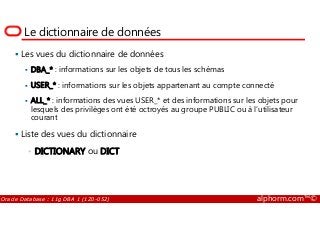 Le dictionnaire de données
Les vues du dictionnaire de données
DBA_* : informations sur les objets de tous les schémas
USER_* : informations sur les objets appartenant au compte connecté
ALL_* : informations des vues USER_* et des informations sur les objets pour
lesquels des privilèges ont été octroyés au groupe PUBLIC ou à l’utilisateur
courant
Oracle Database : 11g DBA 1 (1Z0-052) alphorm.com™©
lesquels des privilèges ont été octroyés au groupe PUBLIC ou à l’utilisateur
courant
Liste des vues du dictionnaire
• DICTIONARY ou DICT
 