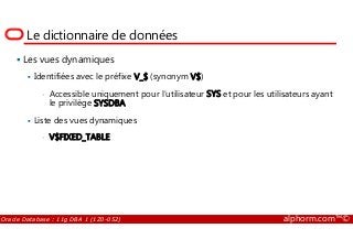 Le dictionnaire de données
Les vues dynamiques
Identifiées avec le préfixe V_$ (synonym V$)
• Accessible uniquement pour l’utilisateur SYS et pour les utilisateurs ayant
le privilège SYSDBA
Liste des vues dynamiques
Oracle Database : 11g DBA 1 (1Z0-052) alphorm.com™©
Liste des vues dynamiques
• V$FIXED_TABLE
 
