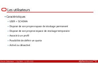 Les utilisateurs
Caractéristiques
USER = SCHEMA
Dispose de son propre espace de stockage permanent
Dispose de son proproe espace de stockage temporaire
Associé à un profil
Oracle Database : 11g DBA 1 (1Z0-052) alphorm.com™©
Associé à un profil
Possibilité de définir un quota
Activé ou désactivé
 