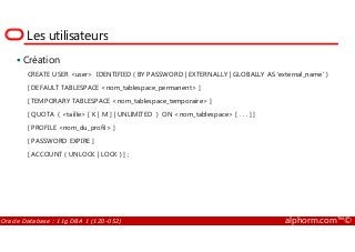 Les utilisateurs
Création
CREATE USER <user> IDENTIFIED { BY PASSWORD | EXTERNALLY | GLOBALLY AS ‘external_name’ }
[ DEFAULT TABLESPACE <nom_tablespace_permanent> ]
[ TEMPORARY TABLESPACE <nom_tablespace_temporaire> ]
[ QUOTA { <taille> [ K | M ] | UNLIMITED } ON <nom_tablespace> [ . . . ] ]
[ PROFILE <nom_du_profil> ]
Oracle Database : 11g DBA 1 (1Z0-052) alphorm.com™©
[ PROFILE <nom_du_profil> ]
[ PASSWORD EXPIRE ]
[ ACCOUNT { UNLOCK | LOCK } ] ;
 