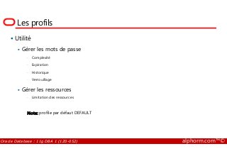 Les profils
Utilité
Gérer les mots de passe
• Complexité
• Expiration
• Historique
• Verrouillage
Oracle Database : 11g DBA 1 (1Z0-052) alphorm.com™©
• Verrouillage
Gérer les ressources
• Limitation des ressources
Note: profile par défaut DEFAULT
 