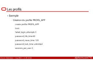 Les profils
Exemple
• Création du profile PROFIL_APP
create profile PROFIL_APP
limit
failed_login_attempts 3
Oracle Database : 11g DBA 1 (1Z0-052) alphorm.com™©
failed_login_attempts 3
password_life_time 60
password_reuse_time 120
password_lock_time unlimited
sessions_per_user 2;
 
