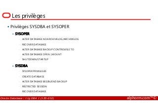 Les privilèges
Privilèges SYSDBA et SYSOPER
SYSOPER
• ALTER DATABASE NOARCHIVELOG/ARCHIVELOG
• RECOVER DATABASE
• ALTER DATABASE BACKUP CONTROLFILE TO
• ALTER DATABASE OPEN | MOUNT
Oracle Database : 11g DBA 1 (1Z0-052) alphorm.com™©
• ALTER DATABASE OPEN | MOUNT
• SHUTDOWN/STARTUP
SYSDBA
• SYSOPER PRIVILEGES
• CREATE DATABASE
• ALTER DATABASE BEGIN/END BACKUP
• RESTRICTED SESSION
• RECOVER DATABASE
 