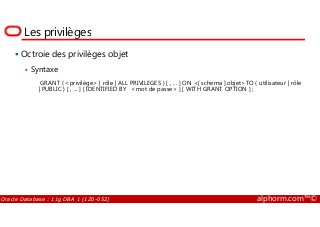 Les privilèges
Octroie des privilèges objet
Syntaxe
GRANT { <privilège> | rôle | ALL PRIVILEGES } [ , ... ] ON <[ schema ].objet>TO { utilisateur | rôle
| PUBLIC } [ , ... ] [ IDENTIFIED BY <mot de passe> ] [ WITH GRANT OPTION ] ;
Oracle Database : 11g DBA 1 (1Z0-052) alphorm.com™©
 