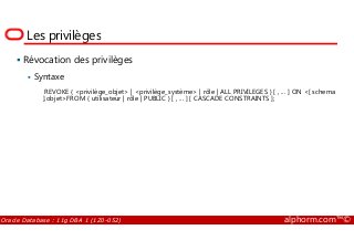 Les privilèges
Révocation des privilèges
Syntaxe
REVOKE { <privilège_objet> | <privilège_système> | rôle | ALL PRIVILEGES } [ , ... ] ON <[ schema
].objet>FROM { utilisateur | rôle | PUBLIC } [ , ... ] [ CASCADE CONSTRAINTS ];
Oracle Database : 11g DBA 1 (1Z0-052) alphorm.com™©
 