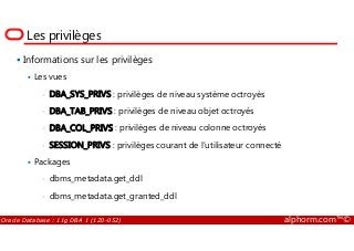 Les privilèges
Informations sur les privilèges
Les vues
• DBA_SYS_PRIVS : privilèges de niveau système octroyés
• DBA_TAB_PRIVS : privilèges de niveau objet octroyés
• DBA_COL_PRIVS : privilèges de niveau colonne octroyés
Oracle Database : 11g DBA 1 (1Z0-052) alphorm.com™©
• DBA_COL_PRIVS : privilèges de niveau colonne octroyés
• SESSION_PRIVS : privilèges courant de l’utilisateur connecté
Packages
• dbms_metadata.get_ddl
• dbms_metadata.get_granted_ddl
 