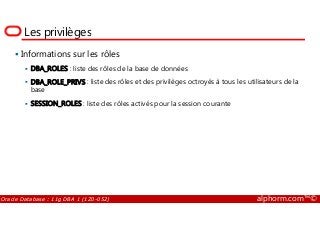 Les privilèges
Informations sur les rôles
DBA_ROLES : liste des rôles de la base de données
DBA_ROLE_PRIVS : liste des rôles et des privilèges octroyés à tous les utilisateurs de la
base
SESSION_ROLES : liste des rôles activés pour la session courante
Oracle Database : 11g DBA 1 (1Z0-052) alphorm.com™©
 