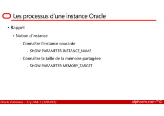 Les processus d’une instance Oracle
Rappel
Notion d’instance
• Connaître l’instance courante
- SHOW PARAMETER INSTANCE_NAME
• Connaître la taille de la mémoire partagéee
Oracle Database : 11g DBA 1 (1Z0-052) alphorm.com™©
• Connaître la taille de la mémoire partagéee
- SHOW PARAMETER MEMORY_TARGET
 