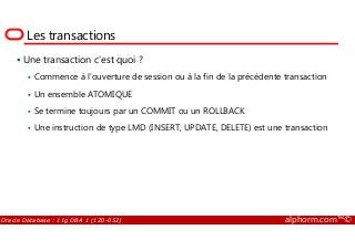 Les transactions
Une transaction c’est quoi ?
Commence à l’ouverture de session ou à la fin de la précédente transaction
Un ensemble ATOMIQUE
Se termine toujours par un COMMIT ou un ROLLBACK
Une instruction de type LMD (INSERT, UPDATE, DELETE) est une transaction
Oracle Database : 11g DBA 1 (1Z0-052) alphorm.com™©
Une instruction de type LMD (INSERT, UPDATE, DELETE) est une transaction
 