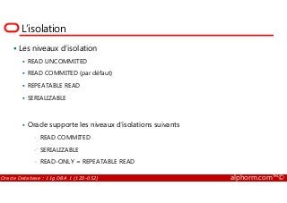 L’isolation
Les niveaux d’isolation
READ UNCOMMITED
READ COMMITED (par défaut)
REPEATABLE READ
SERIALIZABLE
Oracle Database : 11g DBA 1 (1Z0-052) alphorm.com™©
SERIALIZABLE
Oracle supporte les niveaux d’isolations suivants
• READ COMMITED
• SERIALIZABLE
• READ-ONLY = REPEATABLE READ
 