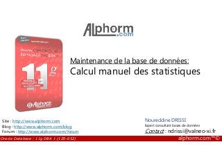 Maintenance de la base de données:
Calcul manuel des statistiques
Oracle Database : 11g DBA 1 (1Z0-052) alphorm.com™©
Noureddine DRISSI
Expert consultant bases de données
Contact : ndrissi@valneo-xi.fr
Site : http://www.alphorm.com
Blog : http://www.alphorm.com/blog
Forum : http://www.alphorm.com/forum
 