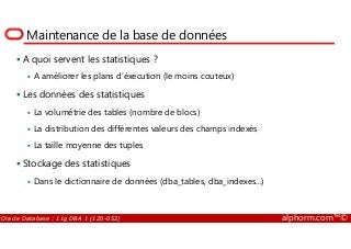 Maintenance de la base de données
A quoi servent les statistiques ?
A améliorer les plans d’éxecution (le moins couteux)
Les données des statistiques
La volumétrie des tables (nombre de blocs)
La distribution des différentes valeurs des champs indexés
Oracle Database : 11g DBA 1 (1Z0-052) alphorm.com™©
La distribution des différentes valeurs des champs indexés
La taille moyenne des tuples
Stockage des statistiques
Dans le dictionnaire de données (dba_tables, dba_indexes...)
 