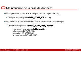 Maintenance de la base de données
Gérer par une tâche automatique Oracle depuis la 11g
Géré par le package GATHER_STATS_JOB en 10g
Possibilité d’activé ou de désactiver une tâche automatique
Utilisation du package DBMS_AUTO_TASK_ ADMIN
dbms_auto_task_admin.disable | enable (
Oracle Database : 11g DBA 1 (1Z0-052) alphorm.com™©
dbms_auto_task_admin.disable | enable (
client_name IN VARCHAR2,
operation IN VARCHAR2,
window_name IN VARCHAR2);
 