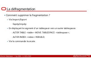 La défragmentation
Comment supprimer la fragmentation ?
Via Import/Export
• Expdp/impdp
En déplaçant le segment d’un tablespace vers un autre tablespaces
• ALTER TABLE <table> MOVE TABLESPACE <tablespace>;
Oracle Database : 11g DBA 1 (1Z0-052) alphorm.com™©
• ALTER TABLE <table> MOVE TABLESPACE <tablespace>;
• ALTER INDEX <index> REBUILD;
Via la commande truncate
 