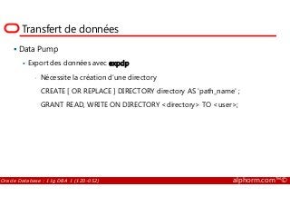 Transfert de données
Data Pump
Export des données avec expdp
• Nécessite la création d’une directory
CREATE [ OR REPLACE ] DIRECTORY directory AS 'path_name' ;
GRANT READ, WRITE ON DIRECTORY <directory> TO <user>;
Oracle Database : 11g DBA 1 (1Z0-052) alphorm.com™©
GRANT READ, WRITE ON DIRECTORY <directory> TO <user>;
 